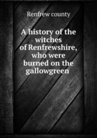 A history of the witches of Renfrewshire, who were burned on the gallowgreen .