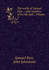 The works of Samuel Parr .: with memoirs of his life and ., Volume 1