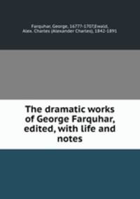 The dramatic works of George Farquhar, edited, with life and notes