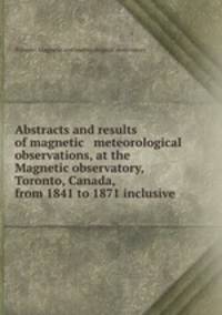 Abstracts and results of magnetic & meteorological observations, at the Magnetic observatory, Toronto, Canada, from 1841 to 1871 inclusive