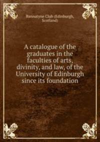 A catalogue of the graduates in the faculties of arts, divinity, and law, of the University of Edinburgh since its foundation