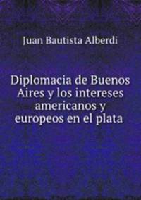 Diplomacia de Buenos Aires y los intereses americanos y europeos en el plata .