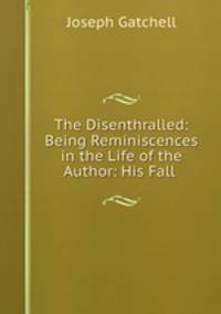 The Disenthralled: Being Reminiscences in the Life of the Author: His Fall .