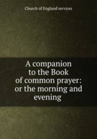 A companion to the Book of common prayer: or the morning and evening .