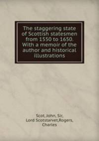 The staggering state of Scottish statesmen from 1550 to 1650. With a memoir of the author and historical illustrations