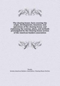 The clearing house; facts covering the origin, developments, functions, and operations of the clearing house, and explaining the systems, plans, and methods promulgated by the Clearing house section of the American bankers association