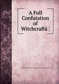 A Full Confutation of Witchcrafta?¦