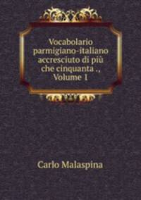 Vocabolario parmigiano-italiano accresciuto di piu che cinquanta ., Volume 1