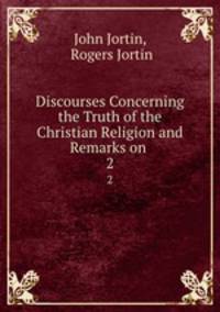 Discourses Concerning the Truth of the Christian Religion and Remarks on .. 2