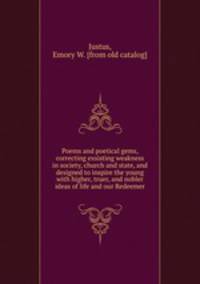 Poems and poetical gems, correcting exsisting weakness in society, church and state, and designed to inspire the young with higher, truer, and nobler ideas of life and our Redeemer
