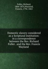 Domestic slavery considered as a Scriptural institution: in a correspondence between the Rev. Richard Fuller . and the Rev. Francis Wayland
