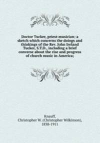 Doctor Tucker, priest-musician; a sketch which concerns the doings and thinkings of the Rev. John Ireland Tucker, S.T.D., including a brief converse about the rise and progress of church music in America;