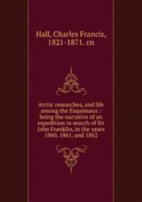 Arctic researches, and life among the Esquimaux : being the narrative of an expedition in search of Sir John Franklin, in the years 1860, 1861, and 1862