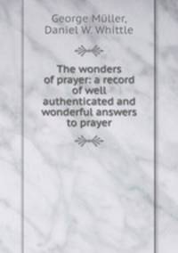 The wonders of prayer: a record of well authenticated and wonderful answers to prayer