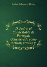 D. Pedro, el Condestable de Portugal: Considerado como escritor, erudito y .