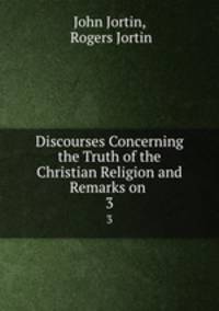 Discourses Concerning the Truth of the Christian Religion and Remarks on .. 3