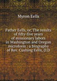 Father Eells, or, The results of fifty-five years of missionary labors in Washington and Oregon microform : a biography of Rev. Cushing Eells, D.D.