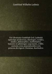Viri illvstratis Godefridi Gvil. Leibnitii epistolae ad diversos, theologici, ivridici, medici, philosophici, mathematici, historici et philologici argvmenti, e MSC. avetoris, evm annotationibvs svis primvm divvlgavit Christian. Kortholtvs