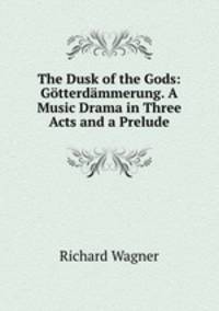 The Dusk of the Gods: Gotterdammerung. A Music Drama in Three Acts and a Prelude