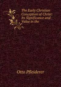 The Early Christian Conception of Christ: Its Significance and Value in the .