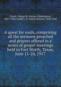 A quest for souls, comprising all the sermons preached and prayers offered in a series of gospel meetings held in Fort Worth, Texas, June 11-24, 1917