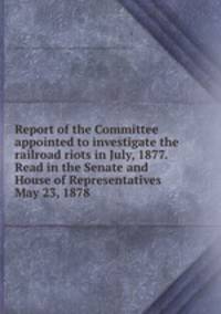 Report of the Committee appointed to investigate the railroad riots in July, 1877. Read in the Senate and House of Representatives May 23, 1878
