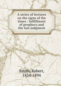 A series of lectures on the signs of the times : fulfillment of prophecy.and the last judgment