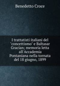 I trattatisti italiani del "concettismo" e Baltasar Gracian; memoria letta all`Accademia Pontaniana nella tornata del 18 giugno, 1899