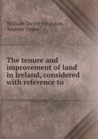The tenure and improvement of land in Ireland, considered with reference to .