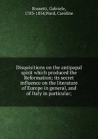 Disquisitions on the antipapal spirit which produced the Reformation; its secret influence on the literature of Europe in general, and of Italy in particular;