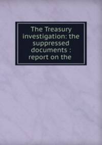The Treasury investigation: the suppressed documents : report on the .