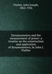 Dynamometers and the measurement of power: a treatise on the construction and application of dynamometers, by John J. Flather