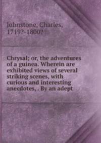 Chrysal; or, the adventures of a guinea. Wherein are exhibited views of several striking scenes, with curious and interesting anecdotes, . By an adept