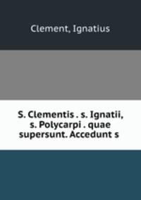 S. Clementis . s. Ignatii, s. Polycarpi . quae supersunt. Accedunt s .