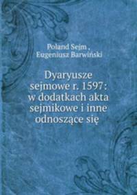 Dyaryusze sejmowe r. 1597: w dodatkach akta sejmikowe i inne odnoszace sie .