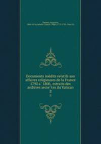 Documents ine?dits relatifs aux affaires religieuses de la France 1790 a? 1800, extraits des archives secre?tes du Vatican