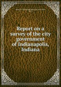 Report on a survey of the city government of Indianapolis, Indiana