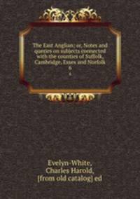 The East Anglian; or, Notes and queries on subjects connected with the counties of Suffolk, Cambridge, Essex and Norfolk. 6