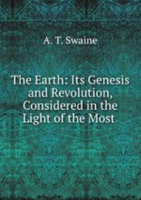 The Earth: Its Genesis and Revolution, Considered in the Light of the Most .