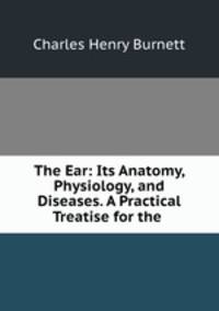 The Ear: Its Anatomy, Physiology, and Diseases. A Practical Treatise for the .