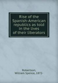 Rise of the Spanish-American republics as told in the lives of their liberators