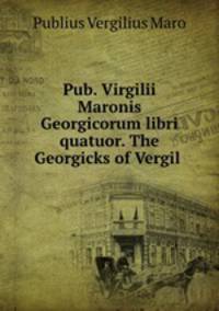 Pub. Virgilii Maronis Georgicorum libri quatuor. The Georgicks of Vergil .
