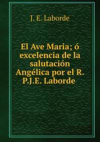 El Ave Maria; o excelencia de la salutacion Angelica por el R.P.J.E. Laborde .