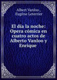El dia la noche: Opera comica en cuatro actos de Alberto Vanloo y Enrique .