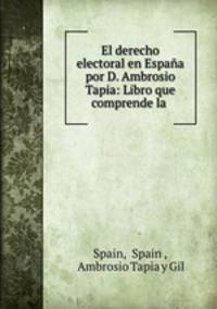 El derecho electoral en Espana por D. Ambrosio Tapia: Libro que comprende la .