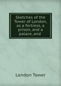 Sketches of the Tower of London, as a fortress, a prison, and a palace, and .