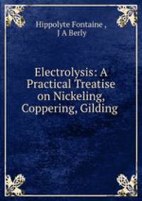 Electrolysis: A Practical Treatise on Nickeling, Coppering, Gilding .
