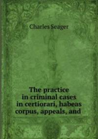 The practice in criminal cases in certiorari, habeas corpus, appeals, and .