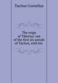 The reign of Tiberius: out of the first six annals of Tacitus, with his .