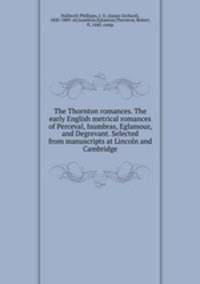 The Thornton romances. The early English metrical romances of Perceval, Isumbras, Eglamour, and Degrevant. Selected from manuscripts at Lincoln and Cambridge